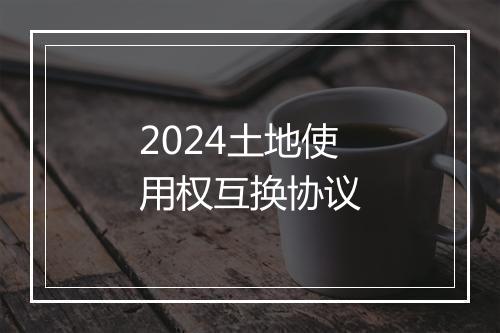 2024土地使用权互换协议