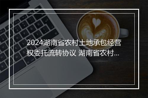 2024湖南省农村土地承包经营权委托流转协议 湖南省农村土地承包法