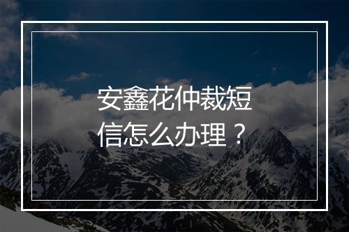 安鑫花仲裁短信怎么办理？