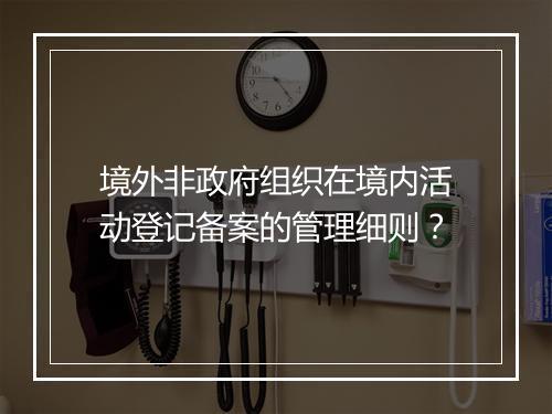 境外非政府组织在境内活动登记备案的管理细则？