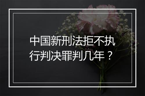 中国新刑法拒不执行判决罪判几年？