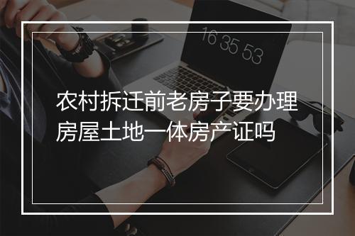 农村拆迁前老房子要办理房屋土地一体房产证吗