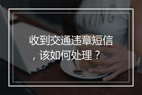 收到交通违章短信，该如何处理？