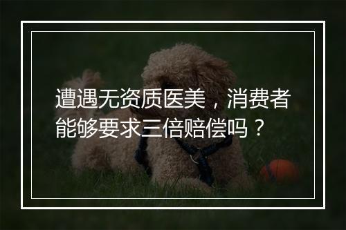 遭遇无资质医美，消费者能够要求三倍赔偿吗？