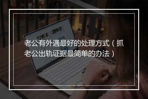 老公有外遇最好的处理方式（抓老公出轨证据最简单的办法）