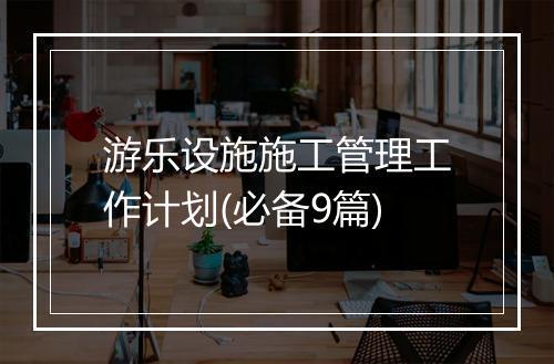 游乐设施施工管理工作计划(必备9篇)