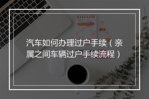 汽车如何办理过户手续（亲属之间车辆过户手续流程）