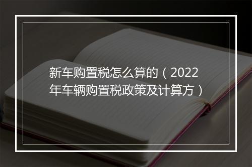 新车购置税怎么算的（2022年车辆购置税政策及计算方）