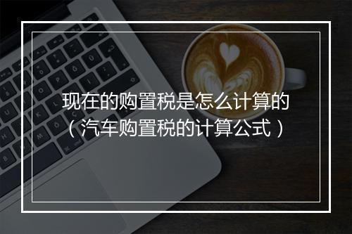 现在的购置税是怎么计算的（汽车购置税的计算公式）