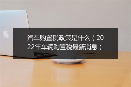 汽车购置税政策是什么（2022年车辆购置税最新消息）