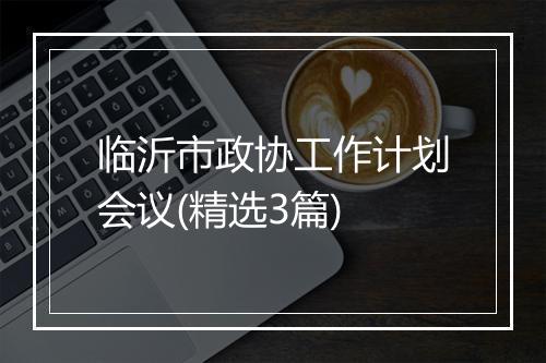 临沂市政协工作计划会议(精选3篇)