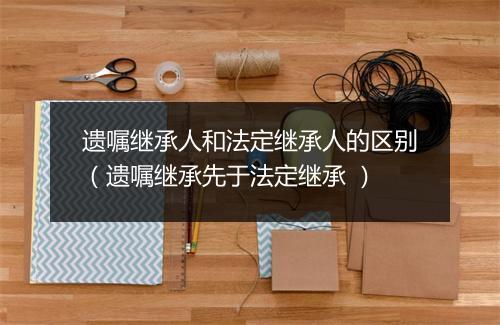遗嘱继承人和法定继承人的区别（遗嘱继承先于法定继承 ）