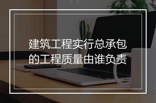 建筑工程实行总承包的工程质量由谁负责
