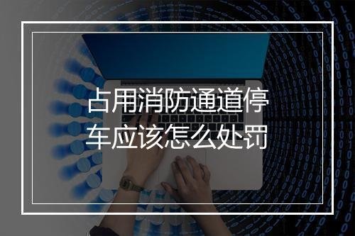 占用消防通道停车应该怎么处罚