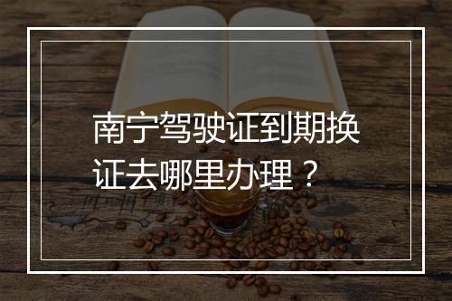 南宁驾驶证到期换证去哪里办理？