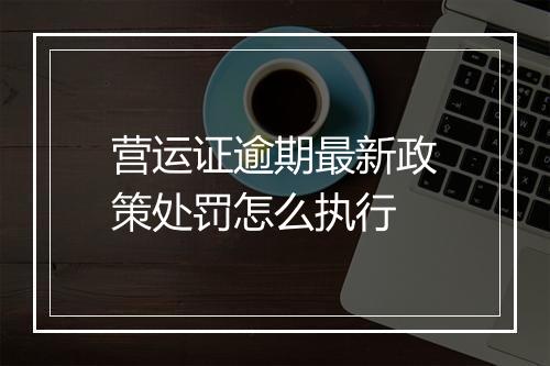 营运证逾期最新政策处罚怎么执行