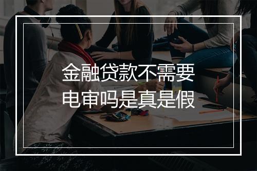金融贷款不需要电审吗是真是假