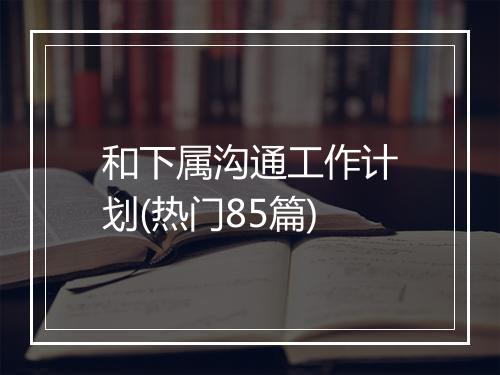 和下属沟通工作计划(热门85篇)