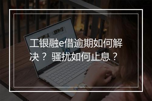 工银融e借逾期如何解决？ 骚扰如何止息？