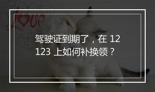 驾驶证到期了，在 12123 上如何补换领？