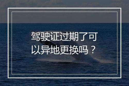 驾驶证过期了可以异地更换吗？
