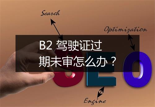 B2 驾驶证过期未审怎么办？