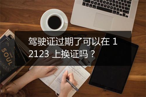驾驶证过期了可以在 12123 上换证吗？