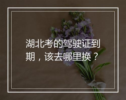 湖北考的驾驶证到期，该去哪里换？