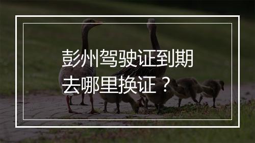 彭州驾驶证到期去哪里换证？
