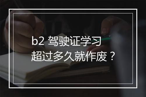 b2 驾驶证学习超过多久就作废？