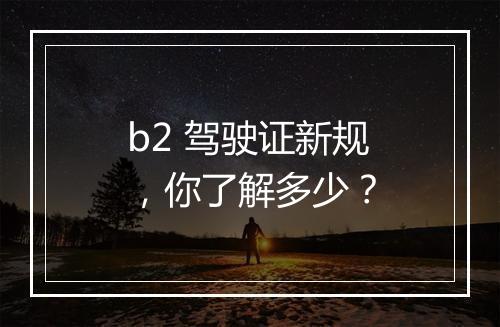 b2 驾驶证新规，你了解多少？