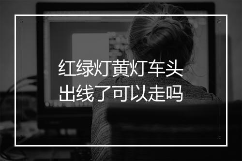 红绿灯黄灯车头出线了可以走吗