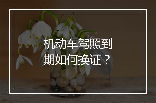 机动车驾照到期如何换证？