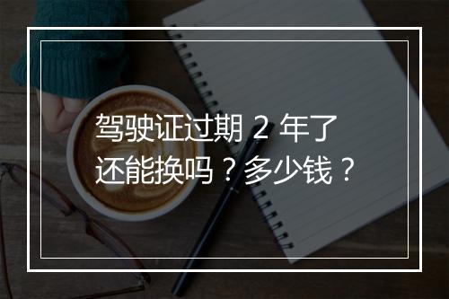 驾驶证过期 2 年了还能换吗？多少钱？