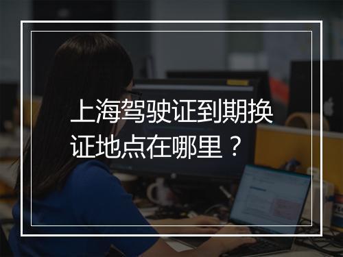 上海驾驶证到期换证地点在哪里？