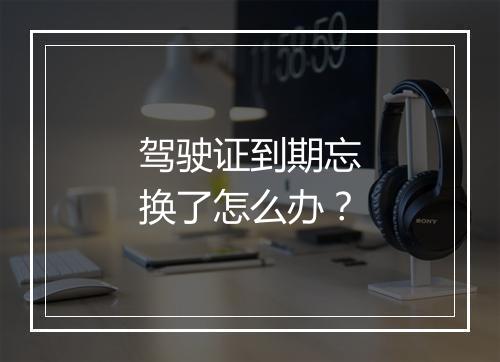 驾驶证到期忘换了怎么办？