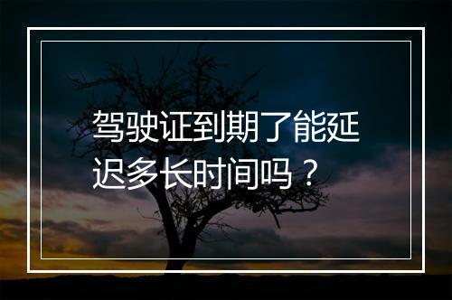 驾驶证到期了能延迟多长时间吗？