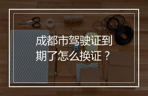 成都市驾驶证到期了怎么换证？
