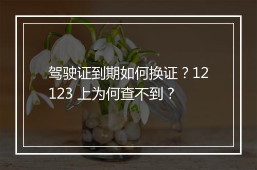 驾驶证到期如何换证？12123 上为何查不到？