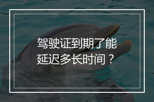 驾驶证到期了能延迟多长时间？