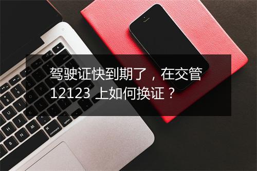 驾驶证快到期了，在交管 12123 上如何换证？