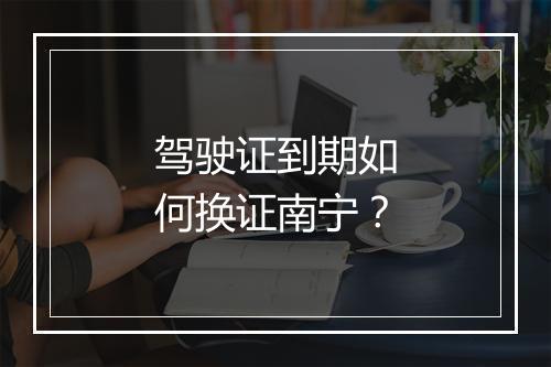 驾驶证到期如何换证南宁？