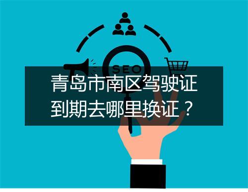 青岛市南区驾驶证到期去哪里换证？