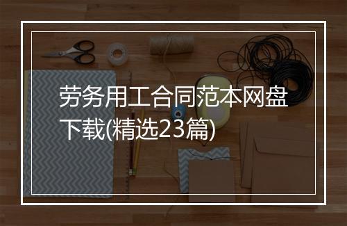 劳务用工合同范本网盘下载(精选23篇)