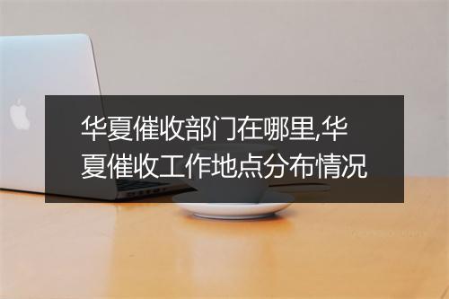 华夏催收部门在哪里,华夏催收工作地点分布情况