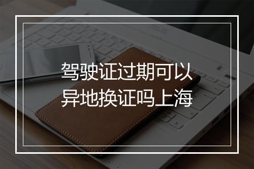 驾驶证过期可以异地换证吗上海