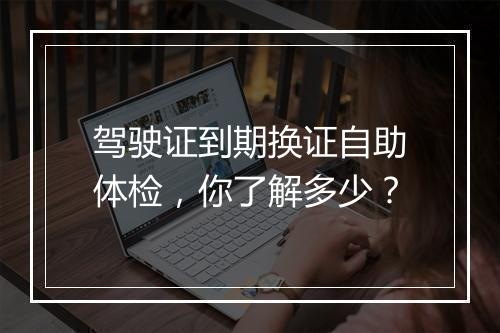 驾驶证到期换证自助体检，你了解多少？