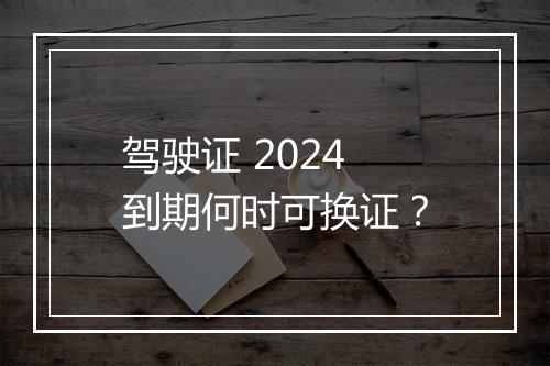 驾驶证 2024 到期何时可换证？