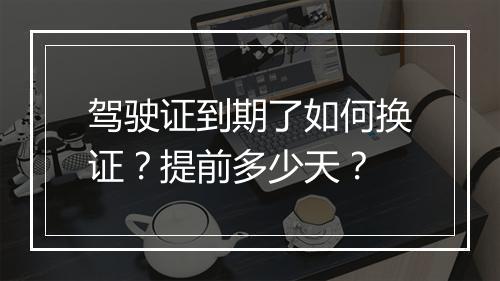 驾驶证到期了如何换证？提前多少天？
