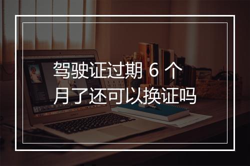 驾驶证过期 6 个月了还可以换证吗